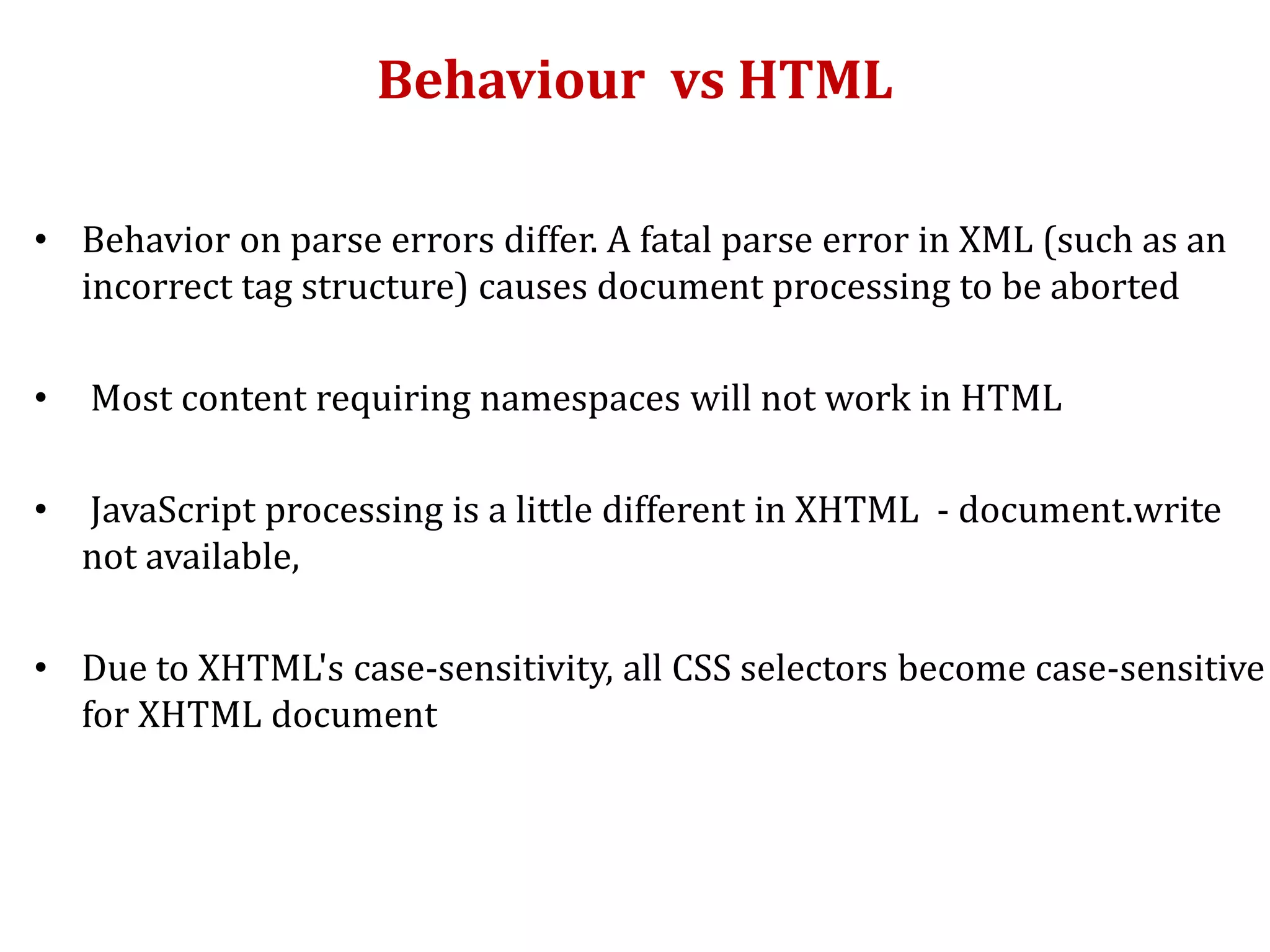 Behaviour vs HTML
• Behavior on parse errors differ. A fatal parse error in XML (such as an
incorrect tag structure) causes document processing to be aborted
• Most content requiring namespaces will not work in HTML
• JavaScript processing is a little different in XHTML - document.write
not available,
• Due to XHTML's case-sensitivity, all CSS selectors become case-sensitive
for XHTML document
 