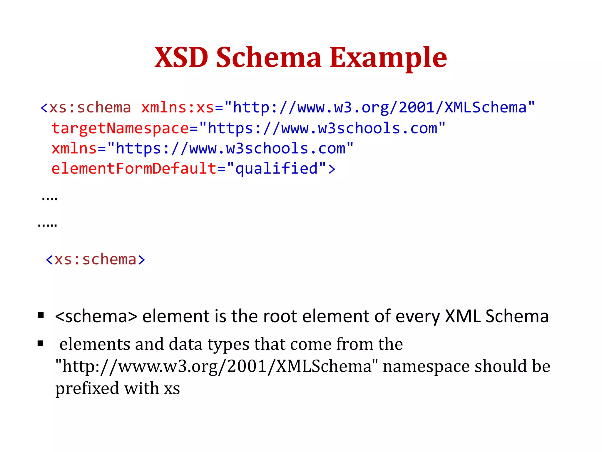 XSD Schema Example
<xs:schema xmlns:xs="http://www.w3.org/2001/XMLSchema"
targetNamespace="https://www.w3schools.com"
xmlns="https://www.w3schools.com"
elementFormDefault="qualified">
….
…..
<xs:schema>
 <schema> element is the root element of every XML Schema
 elements and data types that come from the
"http://www.w3.org/2001/XMLSchema" namespace should be
prefixed with xs
 