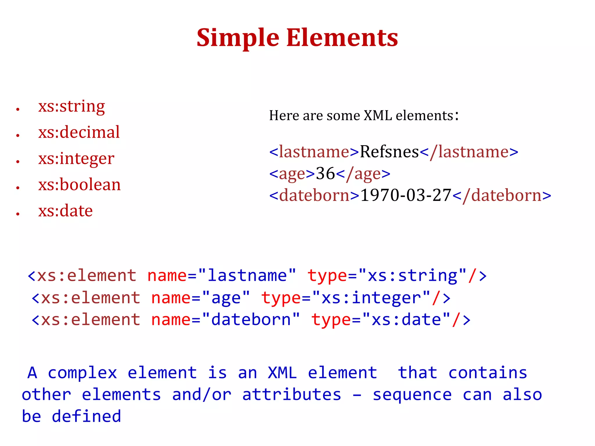Simple Elements
 xs:string
 xs:decimal
 xs:integer
 xs:boolean
 xs:date
<xs:element name="lastname" type="xs:string"/>
<xs:element name="age" type="xs:integer"/>
<xs:element name="dateborn" type="xs:date"/>
A complex element is an XML element that contains
other elements and/or attributes – sequence can also
be defined
Here are some XML elements:
<lastname>Refsnes</lastname>
<age>36</age>
<dateborn>1970-03-27</dateborn>
 