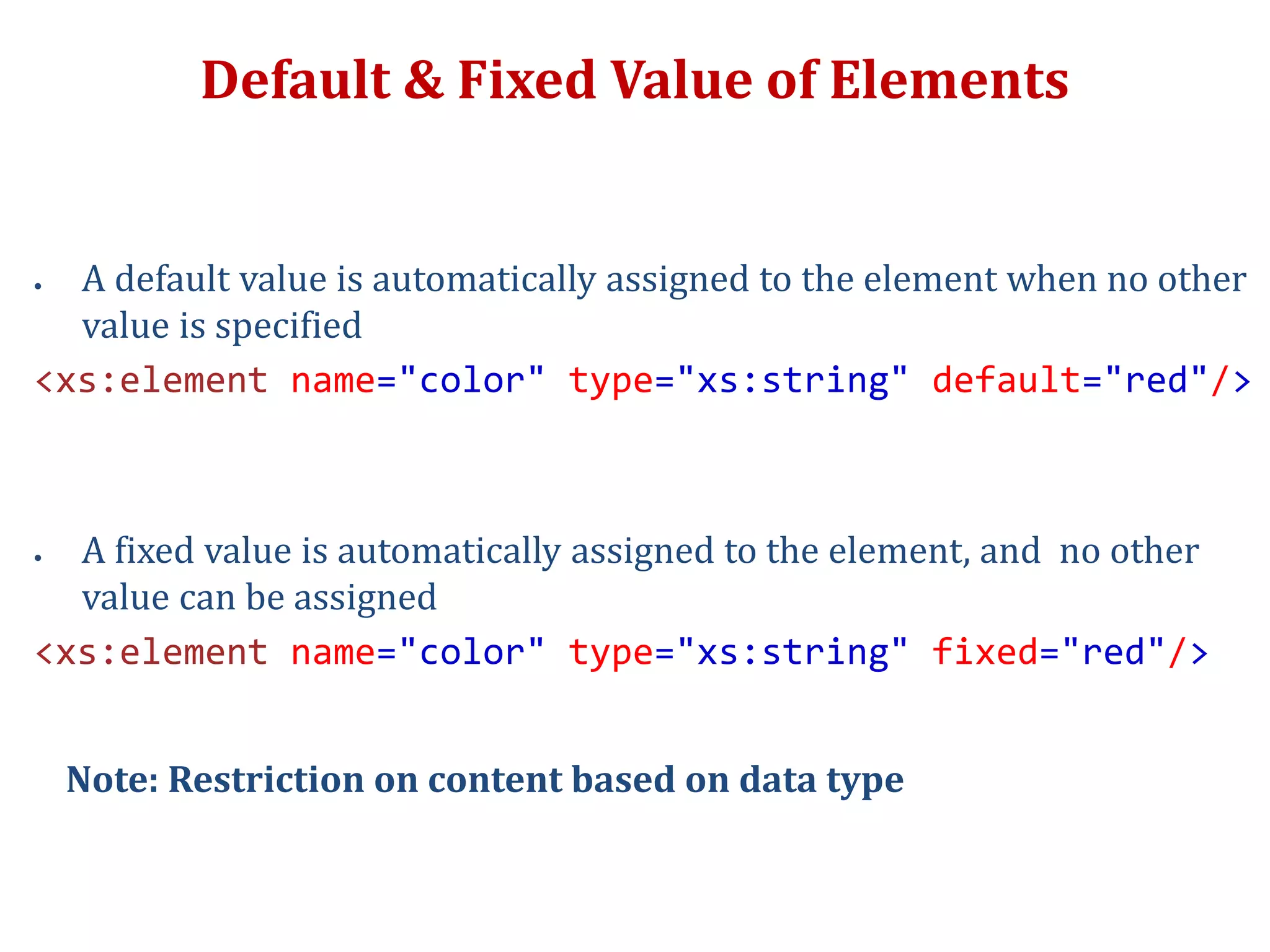 Default & Fixed Value of Elements
 A default value is automatically assigned to the element when no other
value is specified
<xs:element name="color" type="xs:string" default="red"/>
 A fixed value is automatically assigned to the element, and no other
value can be assigned
<xs:element name="color" type="xs:string" fixed="red"/>
Note: Restriction on content based on data type
 