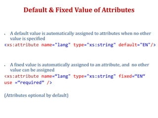 Default & Fixed Value of Attributes
 A default value is automatically assigned to attributes when no other
value is specified
<xs:attribute name="lang" type="xs:string" default="EN"/>
 A fixed value is automatically assigned to an attribute, and no other
value can be assigned
<xs:attribute name=“lang" type="xs:string" fixed=“EN“
use =“required” />
(Attributes optional by default)
 