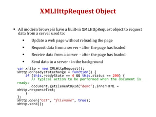 XMLHttpRequest Object
 All modern browsers have a built-in XMLHttpRequest object to request
data from a server used to:
 Update a web page without reloading the page
 Request data from a server - after the page has loaded
 Receive data from a server - after the page has loaded
 Send data to a server - in the background
var xhttp = new XMLHttpRequest();
xhttp.onreadystatechange = function() {
if (this.readyState == 4 && this.status == 200) {
// Typical action to be performed when the document is
ready:
document.getElementById("demo").innerHTML =
xhttp.responseText;
}
};
xhttp.open("GET", "filename", true);
xhttp.send();
 