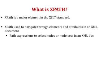 What is XPATH?
 XPath is a major element in the XSLT standard.
 XPath used to navigate through elements and attributes in an XML
document
 Path expressions to select nodes or node-sets in an XML doc
 