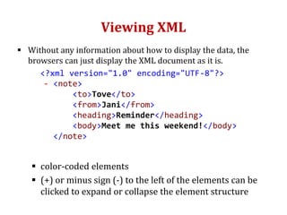Viewing XML
 Without any information about how to display the data, the
browsers can just display the XML document as it is.
<?xml version="1.0" encoding="UTF-8"?>
- <note>
<to>Tove</to>
<from>Jani</from>
<heading>Reminder</heading>
<body>Meet me this weekend!</body>
</note>
 color-coded elements
 (+) or minus sign (-) to the left of the elements can be
clicked to expand or collapse the element structure
 