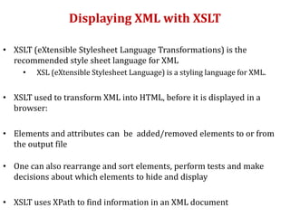 Displaying XML with XSLT
• XSLT (eXtensible Stylesheet Language Transformations) is the
recommended style sheet language for XML
• XSL (eXtensible Stylesheet Language) is a styling language for XML.
• XSLT used to transform XML into HTML, before it is displayed in a
browser:
• Elements and attributes can be added/removed elements to or from
the output file
• One can also rearrange and sort elements, perform tests and make
decisions about which elements to hide and display
• XSLT uses XPath to find information in an XML document
 