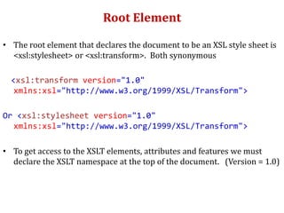Root Element
• The root element that declares the document to be an XSL style sheet is
<xsl:stylesheet> or <xsl:transform>. Both synonymous
<xsl:transform version="1.0"
xmlns:xsl="http://www.w3.org/1999/XSL/Transform">
Or <xsl:stylesheet version="1.0"
xmlns:xsl="http://www.w3.org/1999/XSL/Transform">
• To get access to the XSLT elements, attributes and features we must
declare the XSLT namespace at the top of the document. (Version = 1.0)
 