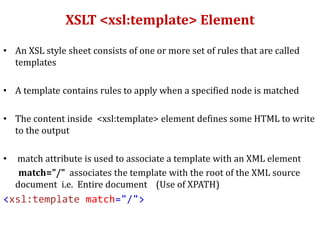 XSLT <xsl:template> Element
• An XSL style sheet consists of one or more set of rules that are called
templates
• A template contains rules to apply when a specified node is matched
• The content inside <xsl:template> element defines some HTML to write
to the output
• match attribute is used to associate a template with an XML element
match="/" associates the template with the root of the XML source
document i.e. Entire document (Use of XPATH)
<xsl:template match="/">
 