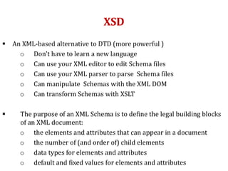 XSD
 An XML-based alternative to DTD (more powerful )
o Don't have to learn a new language
o Can use your XML editor to edit Schema files
o Can use your XML parser to parse Schema files
o Can manipulate Schemas with the XML DOM
o Can transform Schemas with XSLT
 The purpose of an XML Schema is to define the legal building blocks
of an XML document:
o the elements and attributes that can appear in a document
o the number of (and order of) child elements
o data types for elements and attributes
o default and fixed values for elements and attributes
 