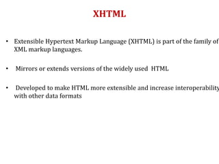 XHTML
• Extensible Hypertext Markup Language (XHTML) is part of the family of
XML markup languages.
• Mirrors or extends versions of the widely used HTML
• Developed to make HTML more extensible and increase interoperability
with other data formats
 