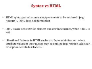 Syntax vs HTML
• HTML syntax permits some empty elements to be unclosed (e.g.
<input>) , XML does not permit that
• XML is case-sensitive for element and attribute names, while HTML is
not.
• Shorthand features in HTML such s attribute minimization where
attribute values or their quotes may be omitted (e.g. <option selected>
or <option selected=selected>
 