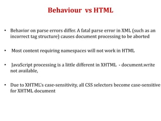 Behaviour vs HTML
• Behavior on parse errors differ. A fatal parse error in XML (such as an
incorrect tag structure) causes document processing to be aborted
• Most content requiring namespaces will not work in HTML
• JavaScript processing is a little different in XHTML - document.write
not available,
• Due to XHTML's case-sensitivity, all CSS selectors become case-sensitive
for XHTML document
 