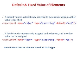 Default & Fixed Value of Elements
 A default value is automatically assigned to the element when no other
value is specified
<xs:element name="color" type="xs:string" default="red"/>
 A fixed value is automatically assigned to the element, and no other
value can be assigned
<xs:element name="color" type="xs:string" fixed="red"/>
Note: Restriction on content based on data type
 
