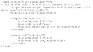 <?xml version="1.0" standalone="no"?>
<!DOCTYPE book PUBLIC "-//OASIS//DTD DocBook XML V4.2//EN"
       "http://www.oasis-open.org/docbook/xml/4.2/docbookx.dtd">
<book lang="es" id="simple_libro">
      <title>Un libro muy simple</title>

      <chapter id="capitulo_1">
           <title>Capitulo 1</title>
           <para>Hola mundo!</para>
           <para>¡Yo espero que tu día sea bueno!</para>
      </chapter>

       <chapter id="capitulo_2">
            <title>Capitulo 2</title>
            <para>Hola otra vez, mundo!</para>
       </chapter>
</book>
 