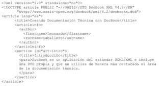 <?xml version="1.0" standalone="no"?>
<!DOCTYPE article PUBLIC "-//OASIS//DTD DocBook XML V4.2//EN"
       "http://www.oasis-open.org/docbook/xml/4.2/docbookx.dtd">
<article lang="es">
      <title>Creando Documentación Técnica con DocBook</title>
      <articleinfo>
        <author>
           <firstname>Leonardo</firstname>
           <surname>Caballero</surname>
        </author>
      </articleinfo>
      <section id="art-intro">
        <title>Introducción</title>
        <para>DocBook es un aplicación del estándar SGML/XML e incluye
        una DTD propia y que se utiliza de manera más destacada el área
        de la documentación técnica.
        </para>
      </section>
</article>
 