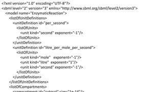 <?xml version="1.0" encoding="UTF-8"?>
<sbml level="2" version="3" xmlns="http://www.sbml.org/sbml/level2/version3">
  <model name="EnzymaticReaction">
    <listOfUnitDefinitions>
       <unitDefinition id="per_second">
         <listOfUnits>
            <unit kind="second" exponent="-1"/>
         </listOfUnits>
       </unitDefinition>
       <unitDefinition id="litre_per_mole_per_second">
         <listOfUnits>
            <unit kind="mole" exponent="-1"/>
            <unit kind="litre" exponent="1"/>
            <unit kind="second" exponent="-1"/>
         </listOfUnits>
       </unitDefinition>
    </listOfUnitDefinitions>
    <listOfCompartments>
 