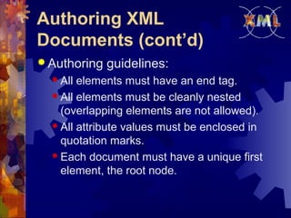 Authoring XML
Documents (cont’d)
 Authoring
 All

guidelines:

elements must have an end tag.
 All elements must be cleanly nested
(overlapping elements are not allowed).
 All attribute values must be enclosed in
quotation marks.
 Each document must have a unique first
element, the root node.

 