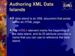 Authoring XML Data
Islands


A data island is an XML document that exists
within an HTML page.



The <XML> element marks the beginning of
the data island, and its ID attribute provides a
name that you can use to reference the data
island.

 