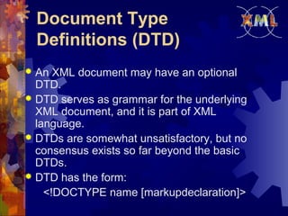 Document Type
Definitions (DTD)
An XML document may have an optional
DTD.
 DTD serves as grammar for the underlying
XML document, and it is part of XML
language.
 DTDs are somewhat unsatisfactory, but no
consensus exists so far beyond the basic
DTDs.
 DTD has the form:
<!DOCTYPE name [markupdeclaration]>


 