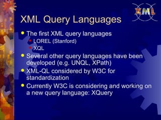 XML Query Languages


The first XML query languages



LOREL (Stanford)
XQL

Several other query languages have been
developed (e.g. UNQL, XPath)
 XML-QL considered by W3C for
standardization
 Currently W3C is considering and working on
a new query language: XQuery


 