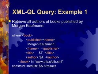 XML-QL Query: Example 1


Retrieve all authors of books published by
Morgan Kaufmann:
where <book>
<publisher><name>
Morgan Kaufmann
</name> </publisher>
<title> $T </title>
<author> $A </author>
</book> in “www.a.b.c/bib.xml”
construct <result> $A </result>

 