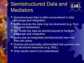 Semistructured Data and
Mediators







Semistructured data is often encountered in data
exchange and integration
At the sources the data may be structured (e.g. from
relational databases)
We model the data as semistructured to facilitate
exchange and integration
Users see an integrated semistructured view that
they can query
Queries are eventually reformulated into queries over
the structured resources (e.g. SQL)
Only results need to be materialized

 
