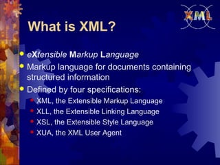 What is XML?
eXtensible Markup Language
 Markup language for documents containing
structured information
 Defined by four specifications:







XML, the Extensible Markup Language
XLL, the Extensible Linking Language
XSL, the Extensible Style Language
XUA, the XML User Agent

 