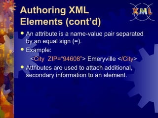 Authoring XML
Elements (cont’d)
An attribute is a name-value pair separated
by an equal sign (=).
 Example:
<City ZIP=“94608”> Emeryville </City>
 Attributes are used to attach additional,
secondary information to an element.


 