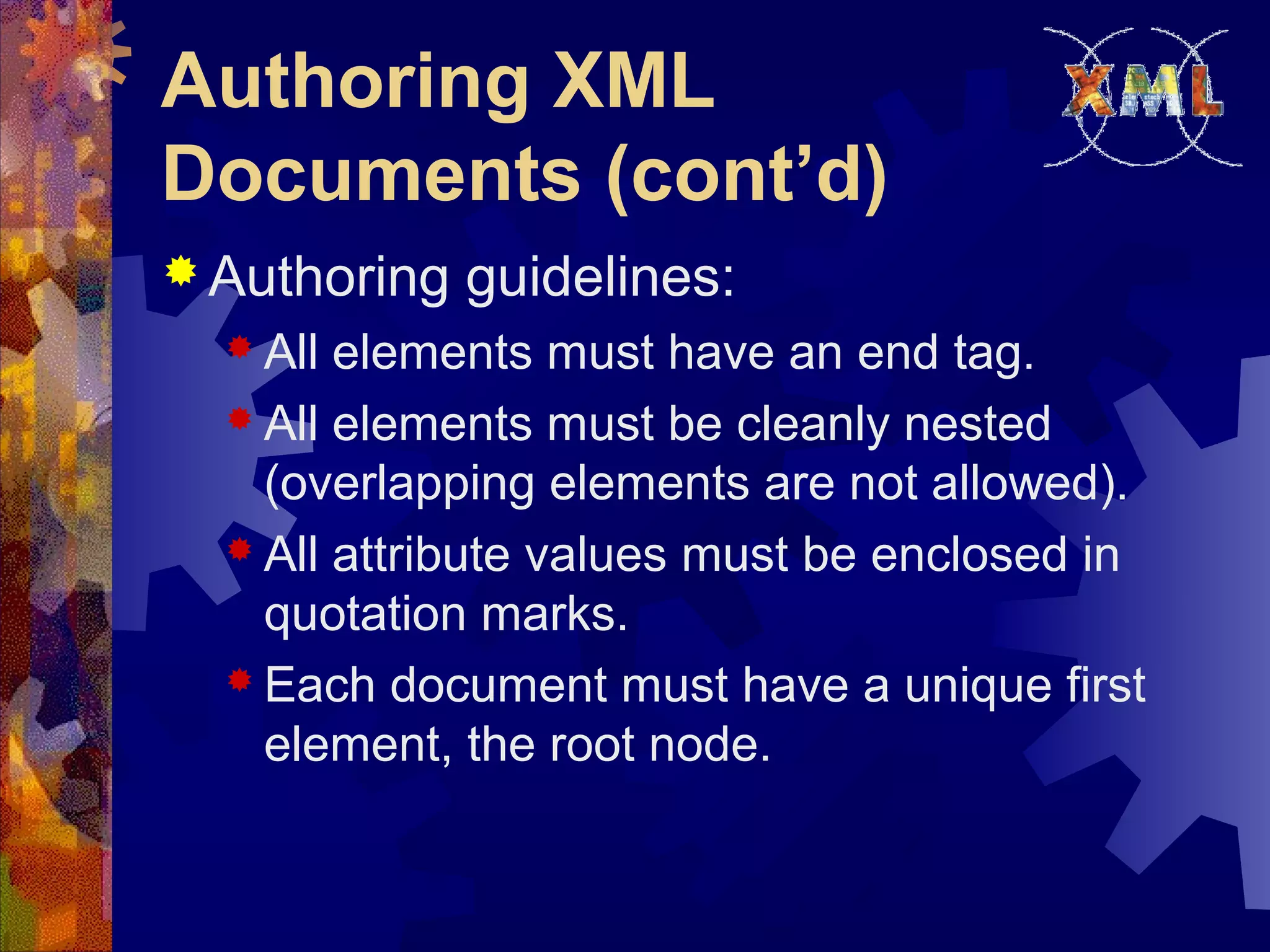 Authoring XML
Documents (cont’d)
 Authoring guidelines:
 All elements must have an end tag.
 All elements must be cleanly nested
(overlapping elements are not allowed).
 All attribute values must be enclosed in
quotation marks.
 Each document must have a unique first
element, the root node.
 
