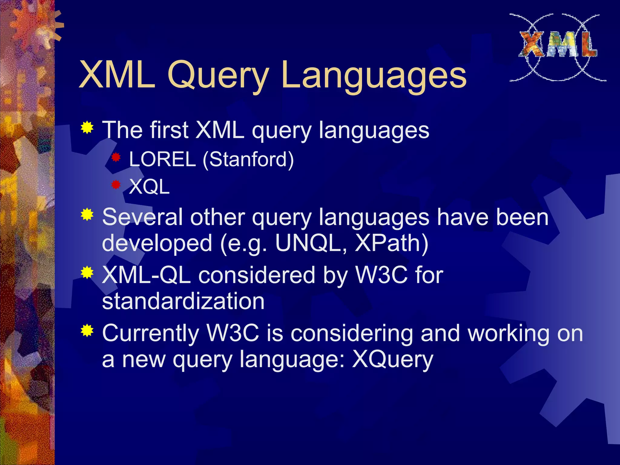 XML Query Languages
 The first XML query languages
 LOREL (Stanford)
 XQL
 Several other query languages have been
developed (e.g. UNQL, XPath)
 XML-QL considered by W3C for
standardization
 Currently W3C is considering and working on
a new query language: XQuery
 