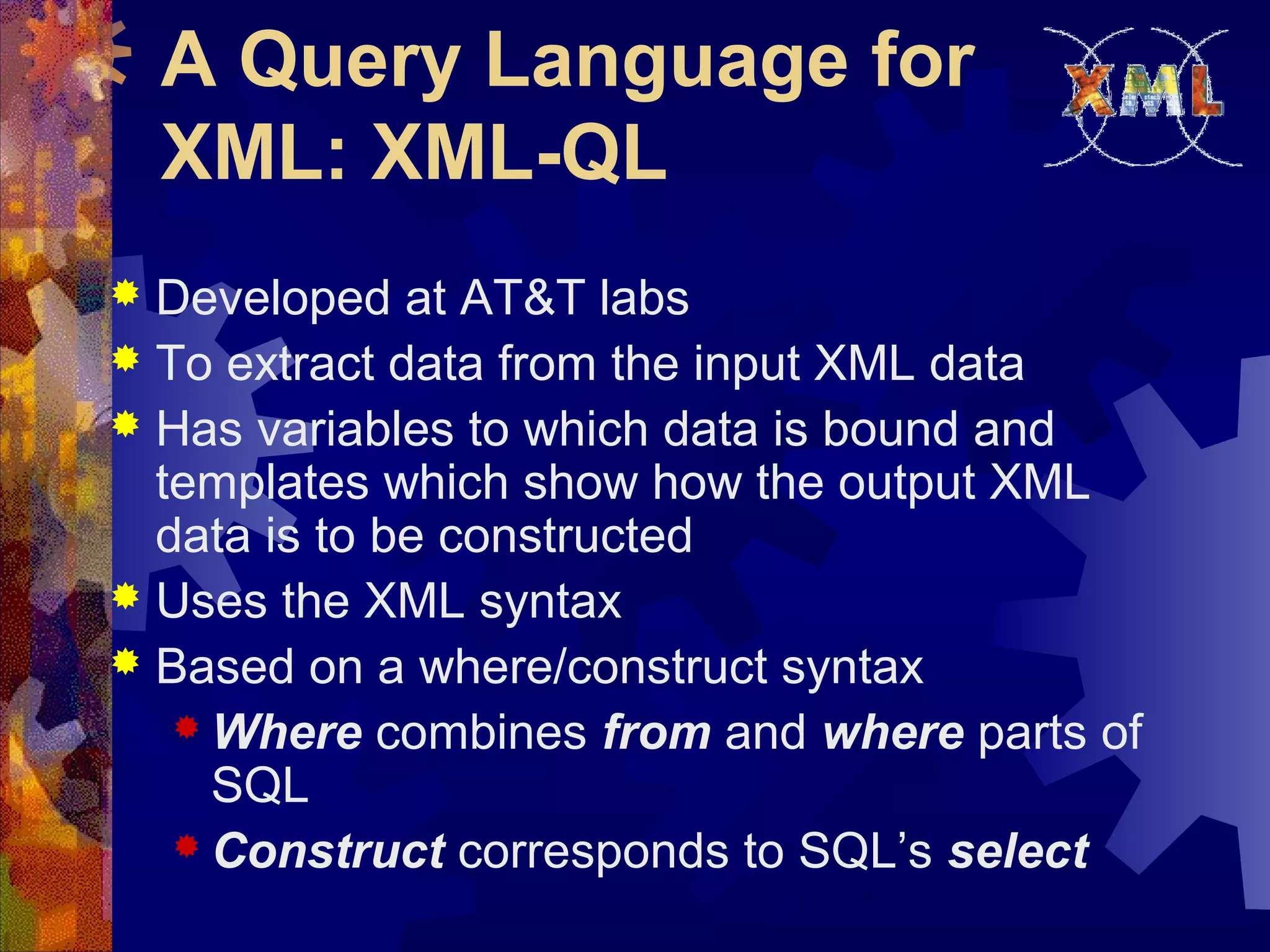 A Query Language for
XML: XML-QL
 Developed at AT&T labs
 To extract data from the input XML data
 Has variables to which data is bound and
templates which show how the output XML
data is to be constructed
 Uses the XML syntax
 Based on a where/construct syntax
 Where combines from and where parts of
SQL
 Construct corresponds to SQL’s select
 
