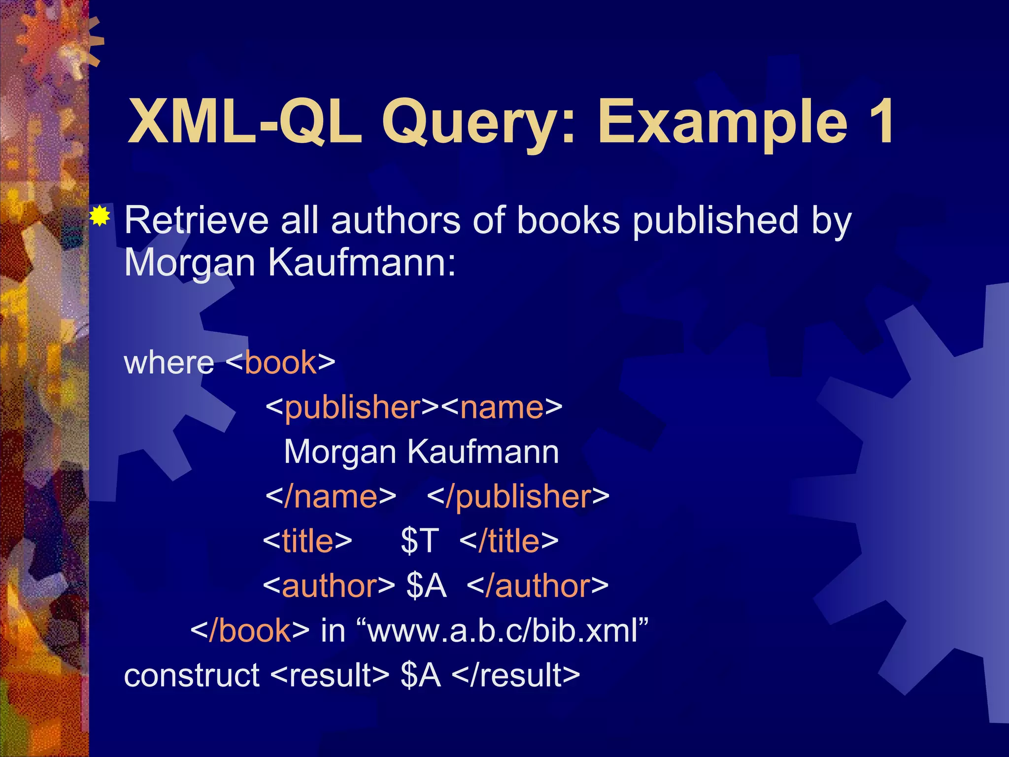 XML-QL Query: Example 1
 Retrieve all authors of books published by
Morgan Kaufmann:
where <book>
<publisher><name>
Morgan Kaufmann
</name> </publisher>
<title> $T </title>
<author> $A </author>
</book> in “www.a.b.c/bib.xml”
construct <result> $A </result>
 