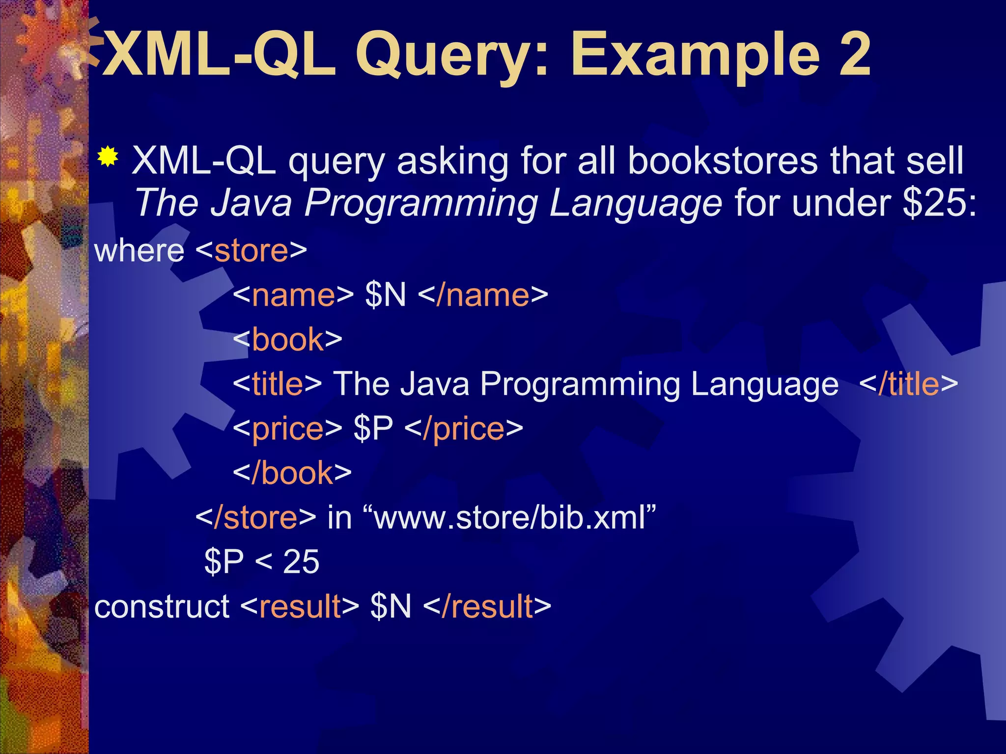 XML-QL Query: Example 2
 XML-QL query asking for all bookstores that sell
The Java Programming Language for under $25:
where <store>
<name> $N </name>
<book>
<title> The Java Programming Language </title>
<price> $P </price>
</book>
</store> in “www.store/bib.xml”
$P < 25
construct <result> $N </result>
 