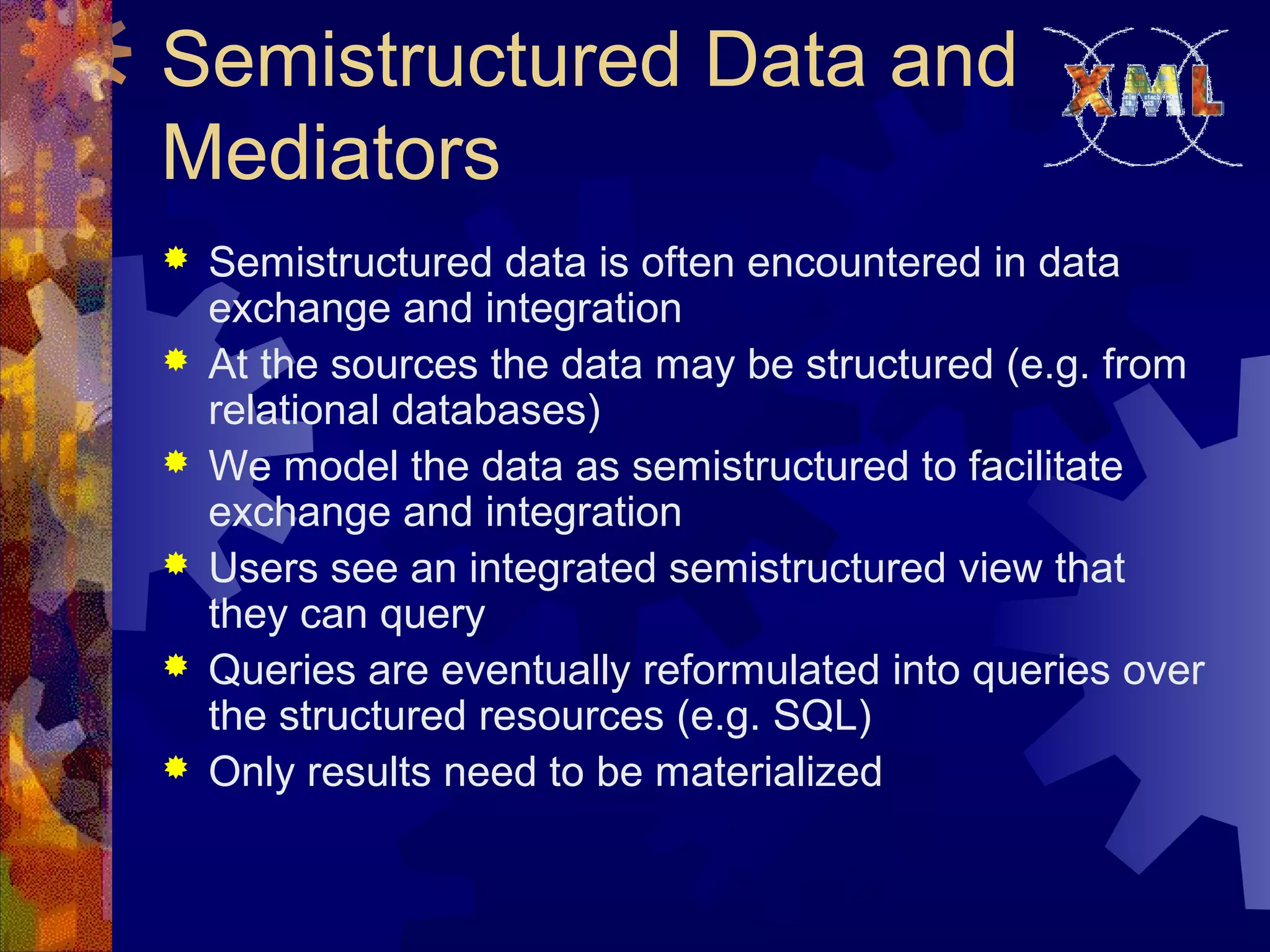 Semistructured Data and
Mediators
 Semistructured data is often encountered in data
exchange and integration
 At the sources the data may be structured (e.g. from
relational databases)
 We model the data as semistructured to facilitate
exchange and integration
 Users see an integrated semistructured view that
they can query
 Queries are eventually reformulated into queries over
the structured resources (e.g. SQL)
 Only results need to be materialized
 