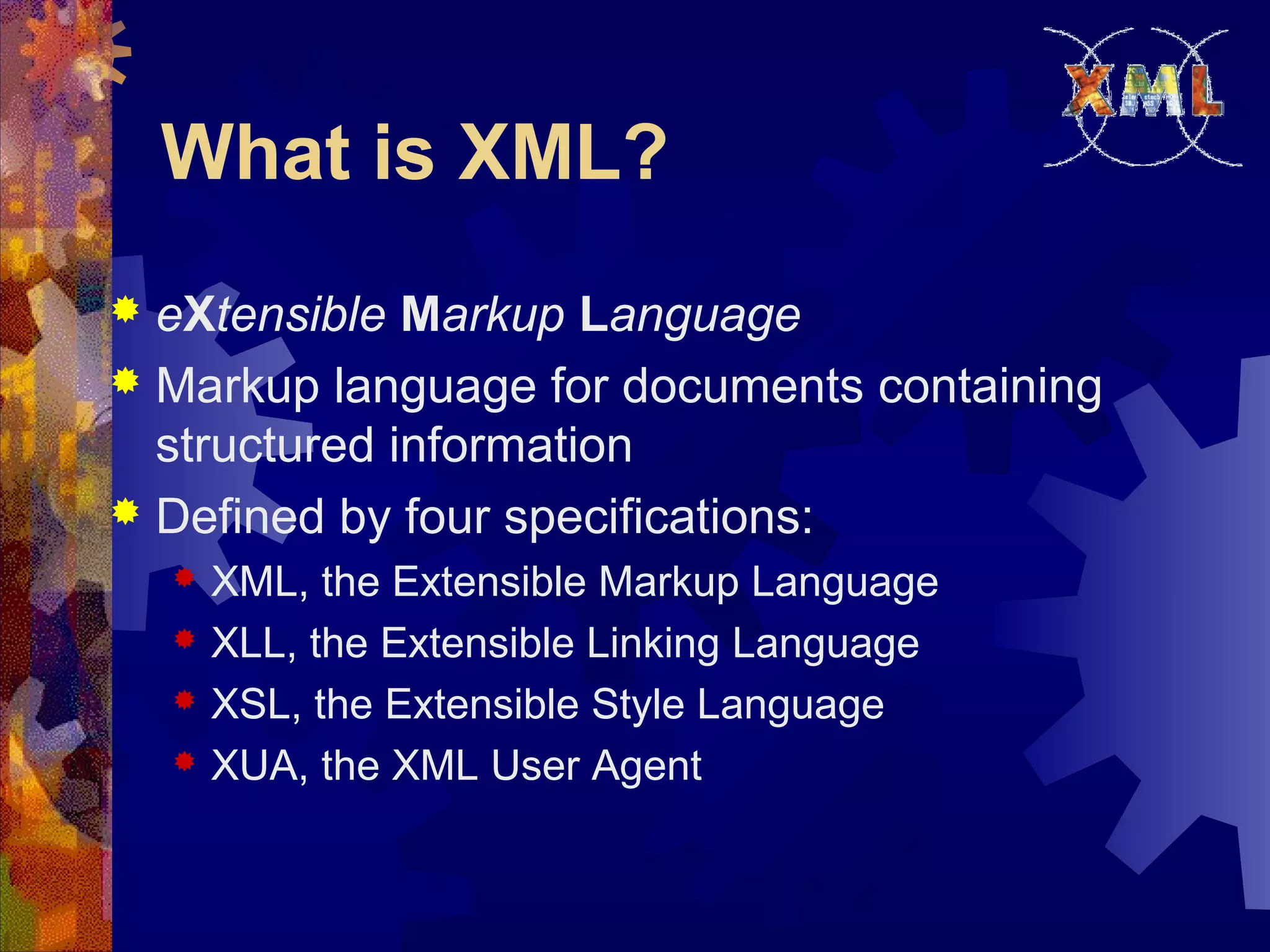 What is XML?
 eXtensible Markup Language
 Markup language for documents containing
structured information
 Defined by four specifications:
 XML, the Extensible Markup Language
 XLL, the Extensible Linking Language
 XSL, the Extensible Style Language
 XUA, the XML User Agent
 