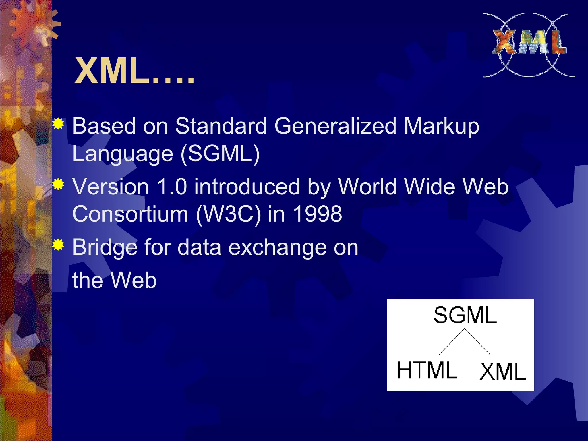 XML….
 Based on Standard Generalized Markup
Language (SGML)
 Version 1.0 introduced by World Wide Web
Consortium (W3C) in 1998
 Bridge for data exchange on
the Web
 