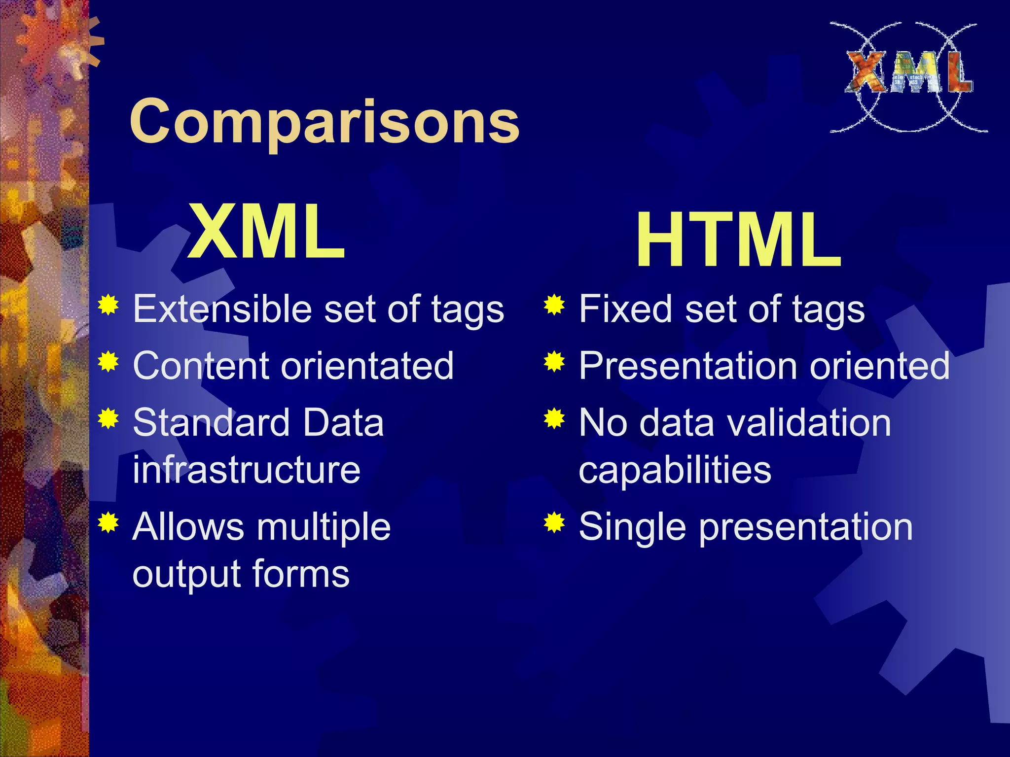 Comparisons
 Extensible set of tags
 Content orientated
 Standard Data
infrastructure
 Allows multiple
output forms
 Fixed set of tags
 Presentation oriented
 No data validation
capabilities
 Single presentation
XML HTML
 