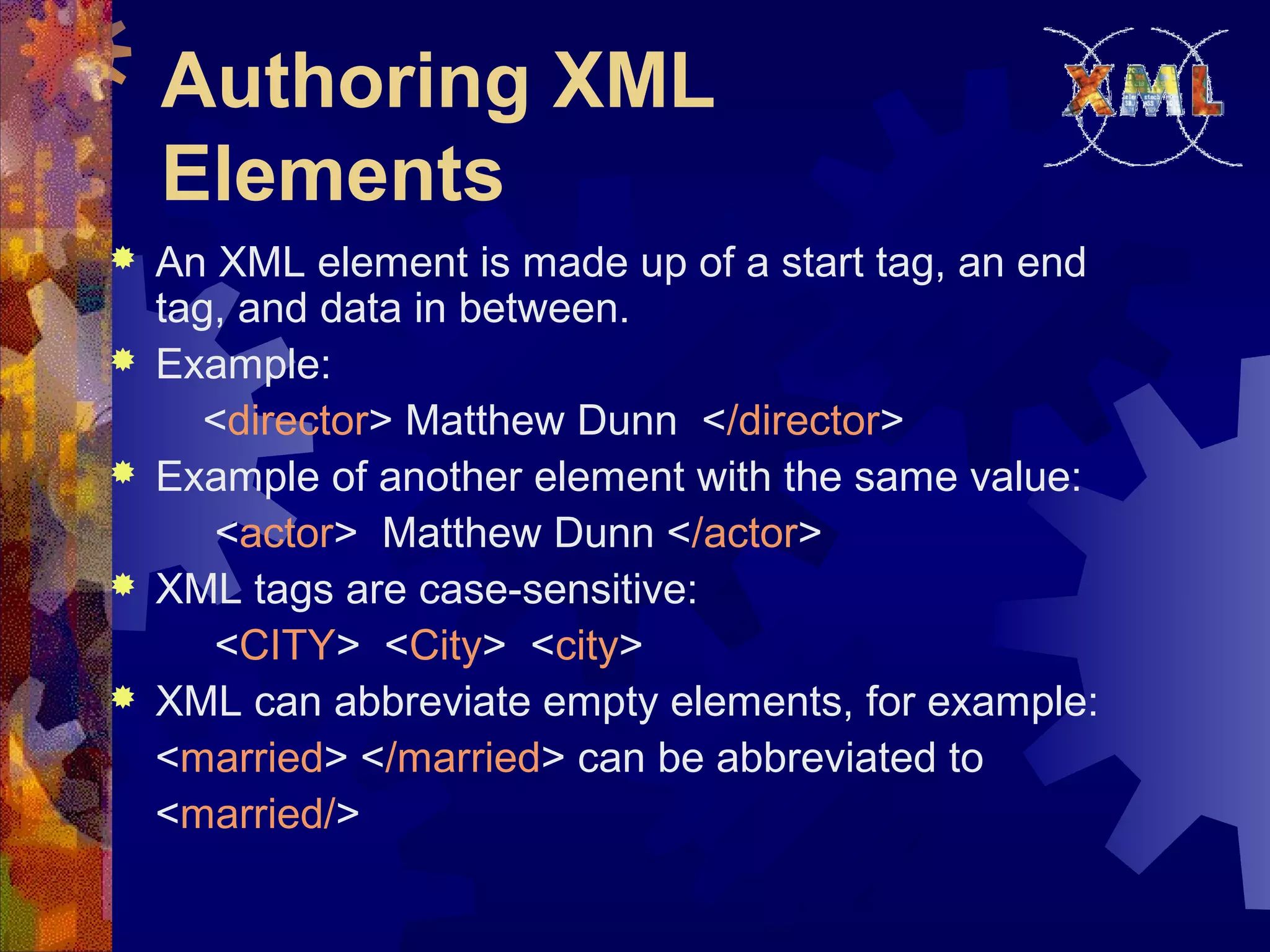 Authoring XML
Elements
 An XML element is made up of a start tag, an end
tag, and data in between.
 Example:
<director> Matthew Dunn </director>
 Example of another element with the same value:
<actor> Matthew Dunn </actor>
 XML tags are case-sensitive:
<CITY> <City> <city>
 XML can abbreviate empty elements, for example:
<married> </married> can be abbreviated to
<married/>
 