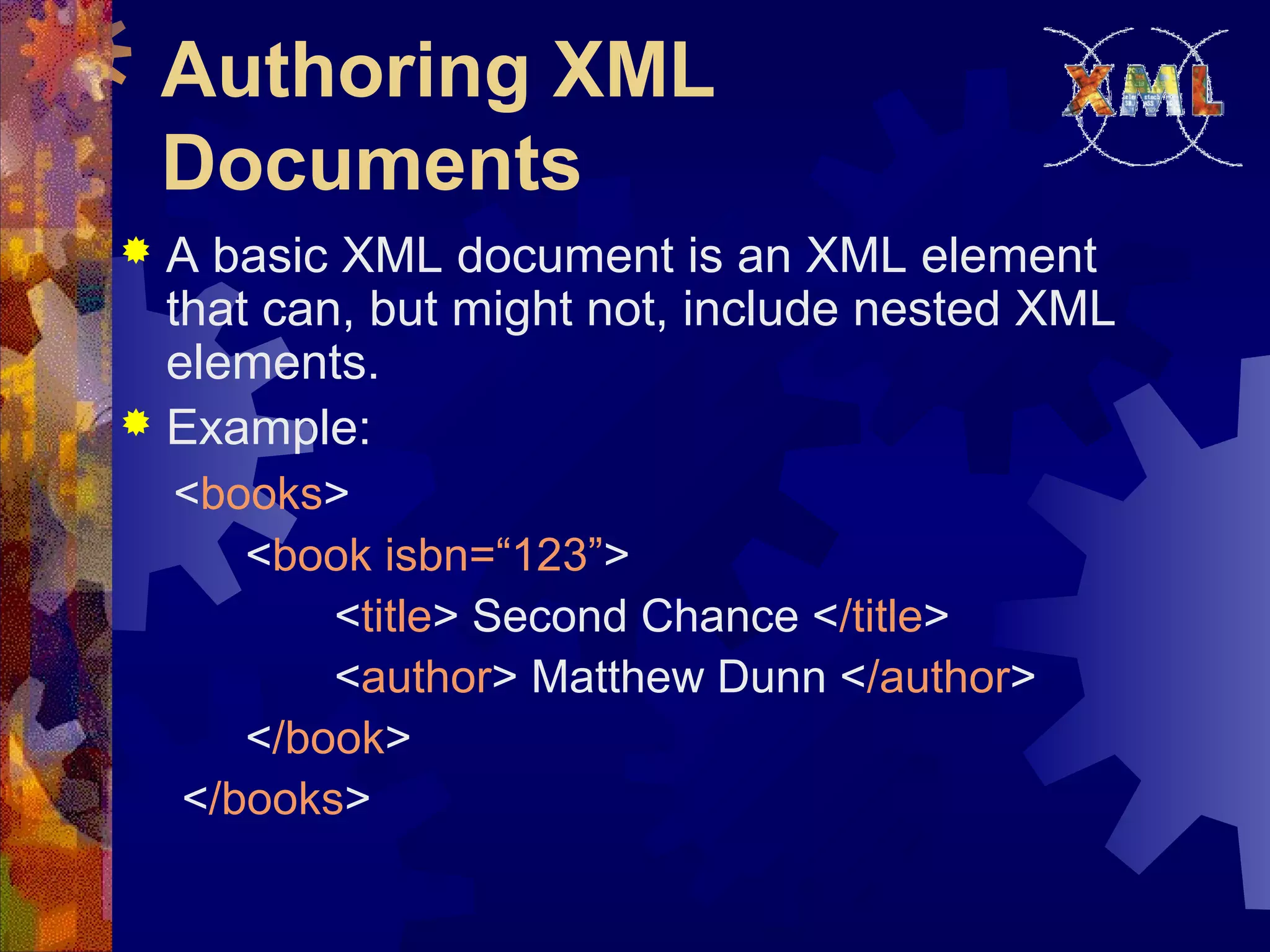 Authoring XML
Documents
 A basic XML document is an XML element
that can, but might not, include nested XML
elements.
 Example:
<books>
<book isbn=“123”>
<title> Second Chance </title>
<author> Matthew Dunn </author>
</book>
</books>
 