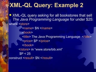 XML-QL Query: Example 2
 XML-QL query asking for all bookstores that sell
The Java Programming Language for under $25:
where <store>
<name> $N </name>
<book>
<title> The Java Programming Language </title>
<price> $P </price>
</book>
</store> in “www.store/bib.xml”
$P < 25
construct <result> $N </result>
 