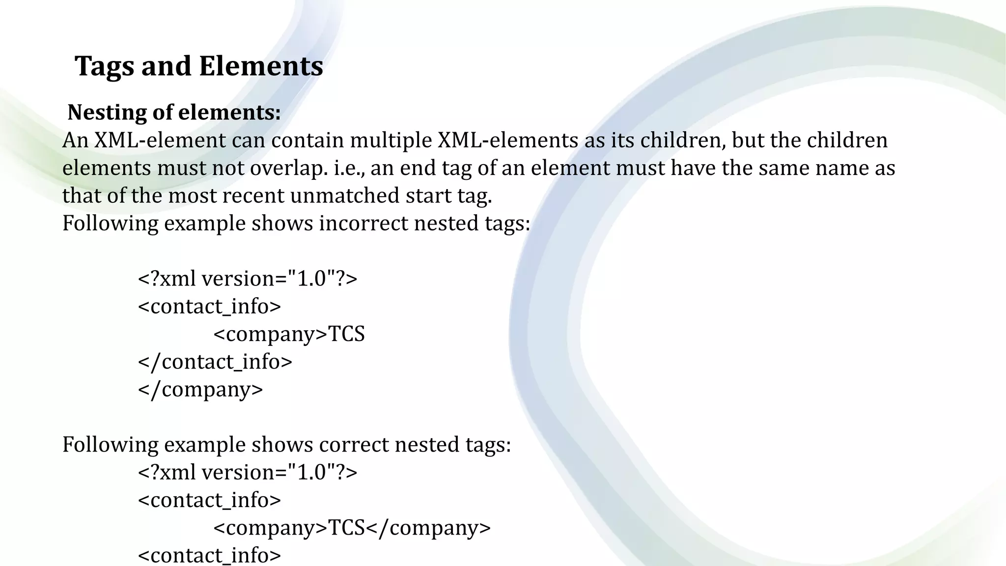 Tags and Elements
Nesting of elements:
An XML-element can contain multiple XML-elements as its children, but the children
elements must not overlap. i.e., an end tag of an element must have the same name as
that of the most recent unmatched start tag.
Following example shows incorrect nested tags:
<?xml version="1.0"?>
<contact_info>
<company>TCS
</contact_info>
</company>
Following example shows correct nested tags:
<?xml version="1.0"?>
<contact_info>
<company>TCS</company>
<contact_info>
 