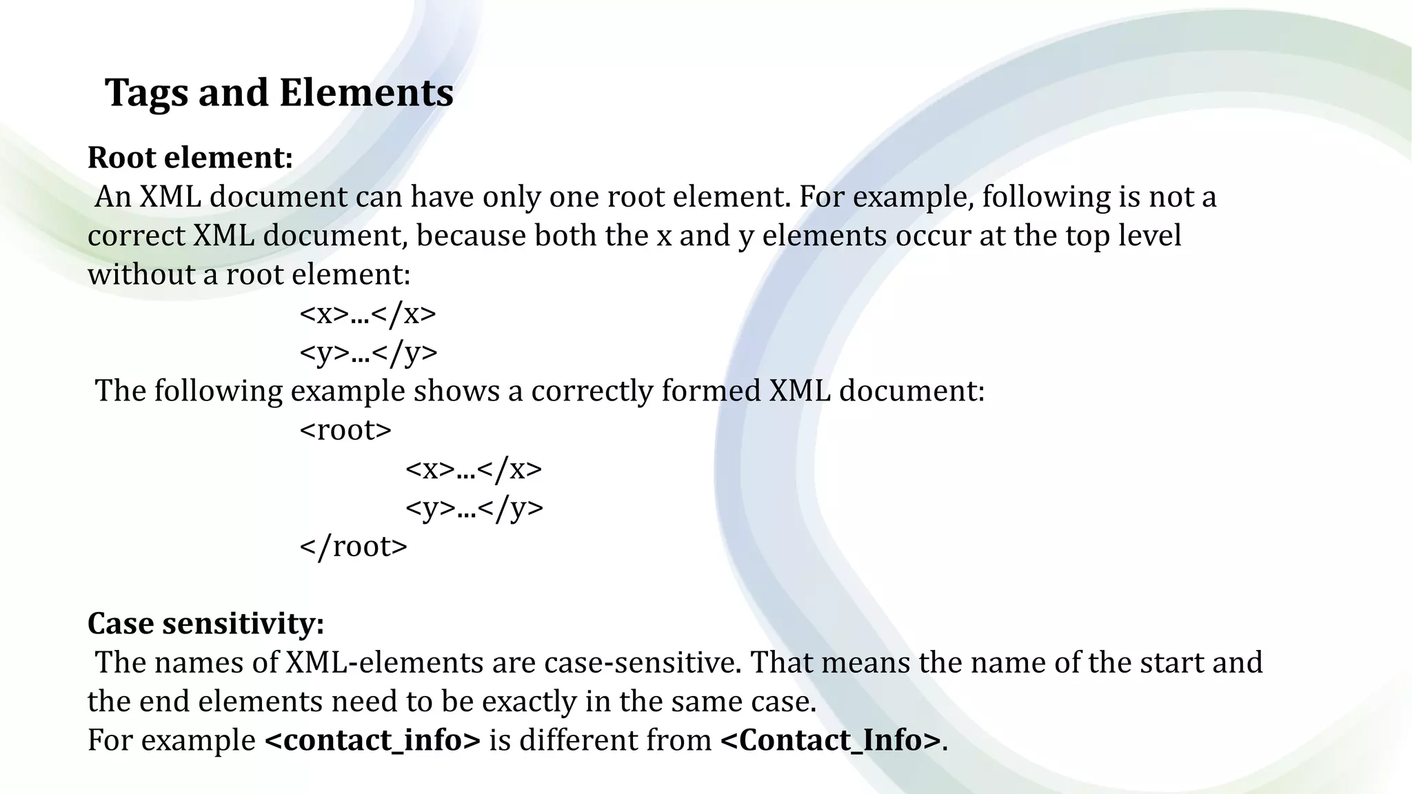 Tags and Elements
Root element:
An XML document can have only one root element. For example, following is not a
correct XML document, because both the x and y elements occur at the top level
without a root element:
<x>...</x>
<y>...</y>
The following example shows a correctly formed XML document:
<root>
<x>...</x>
<y>...</y>
</root>
Case sensitivity:
The names of XML-elements are case-sensitive. That means the name of the start and
the end elements need to be exactly in the same case.
For example <contact_info> is different from <Contact_Info>.
 