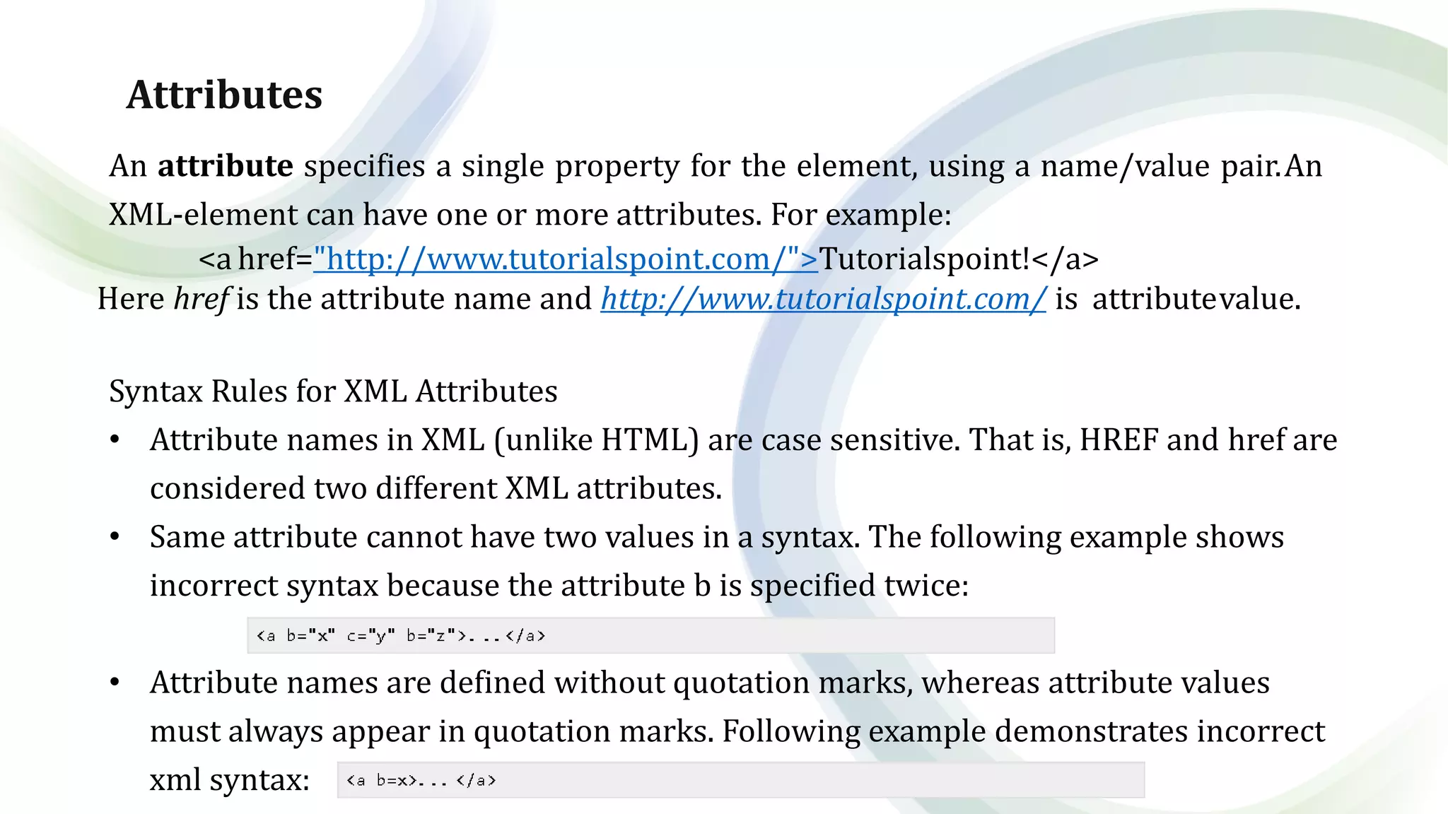 Attributes
An attribute specifies a single property for the element, using a name/value pair.An
XML-element can have one or more attributes. For example:
<a href="http://www.tutorialspoint.com/">Tutorialspoint!</a>
Here href is the attribute name and http://www.tutorialspoint.com/ is attributevalue.
Syntax Rules for XML Attributes
• Attribute names in XML (unlike HTML) are case sensitive. That is, HREF and href are
considered two different XML attributes.
• Same attribute cannot have two values in a syntax. The following example shows
incorrect syntax because the attribute b is specified twice:
• Attribute names are defined without quotation marks, whereas attribute values
must always appear in quotation marks. Following example demonstrates incorrect
xml syntax:
 
