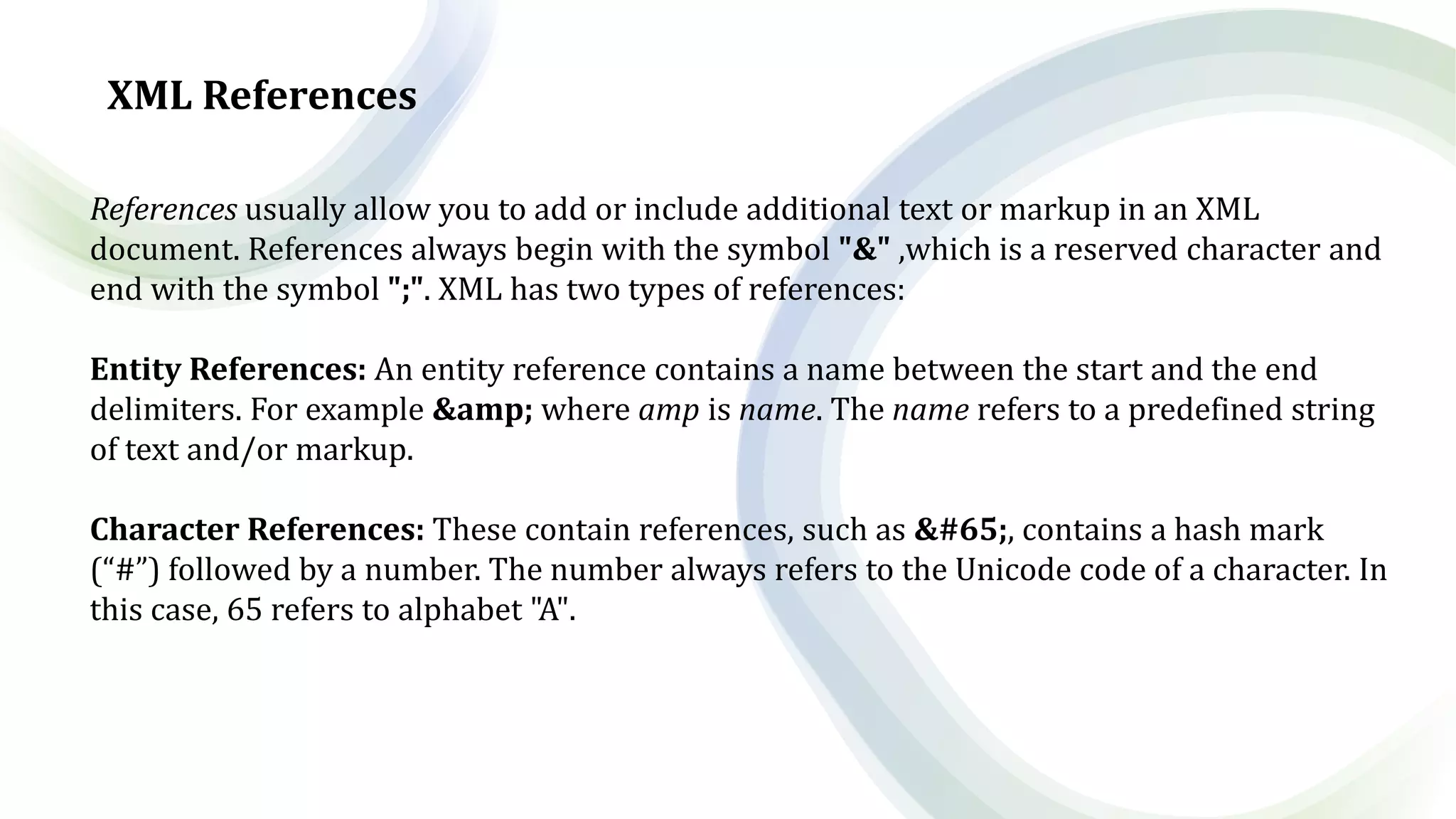 XML References
References usually allow you to add or include additional text or markup in an XML
document. References always begin with the symbol "&" ,which is a reserved character and
end with the symbol ";". XML has two types of references:
Entity References: An entity reference contains a name between the start and the end
delimiters. For example &amp; where amp is name. The name refers to a predefined string
of text and/or markup.
Character References: These contain references, such as &#65;, contains a hash mark
(“#”) followed by a number. The number always refers to the Unicode code of a character. In
this case, 65 refers to alphabet "A".
 