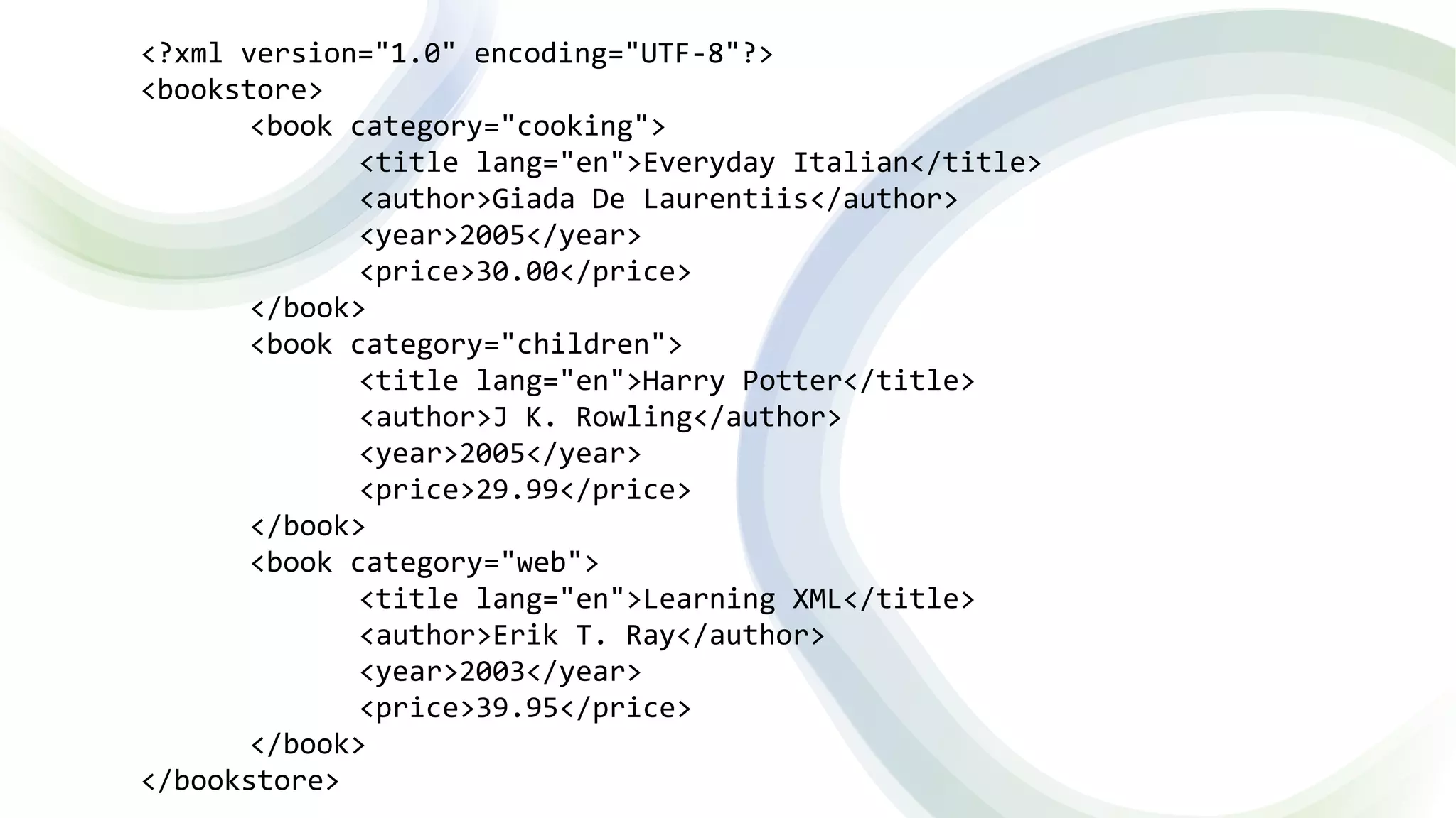 <?xml version="1.0" encoding="UTF-8"?>
<bookstore>
<book category="cooking">
<title lang="en">Everyday Italian</title>
<author>Giada De Laurentiis</author>
<year>2005</year>
<price>30.00</price>
</book>
<book category="children">
<title lang="en">Harry Potter</title>
<author>J K. Rowling</author>
<year>2005</year>
<price>29.99</price>
</book>
<book category="web">
<title lang="en">Learning XML</title>
<author>Erik T. Ray</author>
<year>2003</year>
<price>39.95</price>
</book>
</bookstore>
 