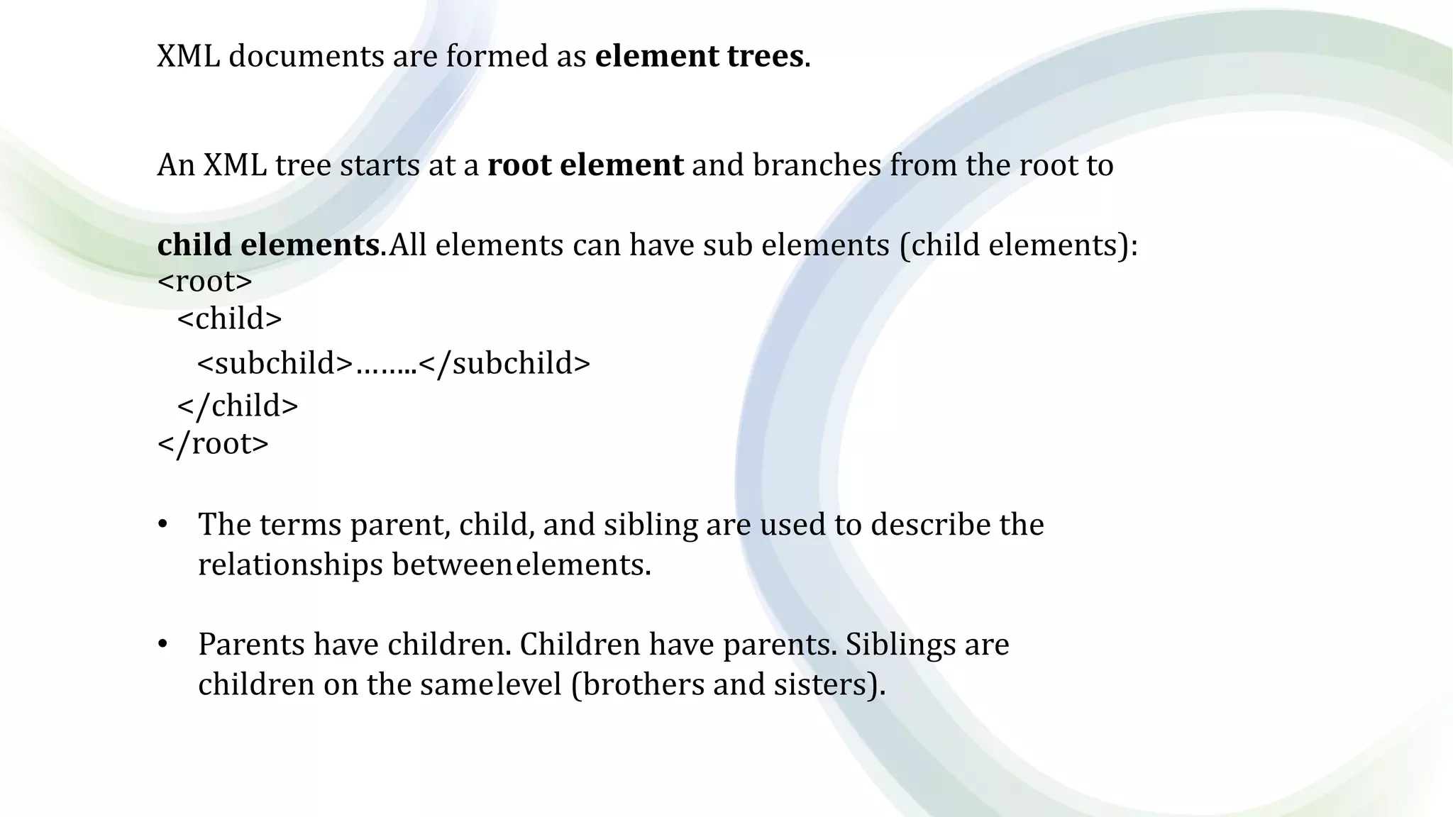 XML documents are formed as element trees.
An XML tree starts at a root element and branches from the root to
child elements.All elements can have sub elements (child elements):
<root>
<child>
<subchild>……..</subchild>
</child>
</root>
• The terms parent, child, and sibling are used to describe the
relationships betweenelements.
• Parents have children. Children have parents. Siblings are
children on the samelevel (brothers and sisters).
 