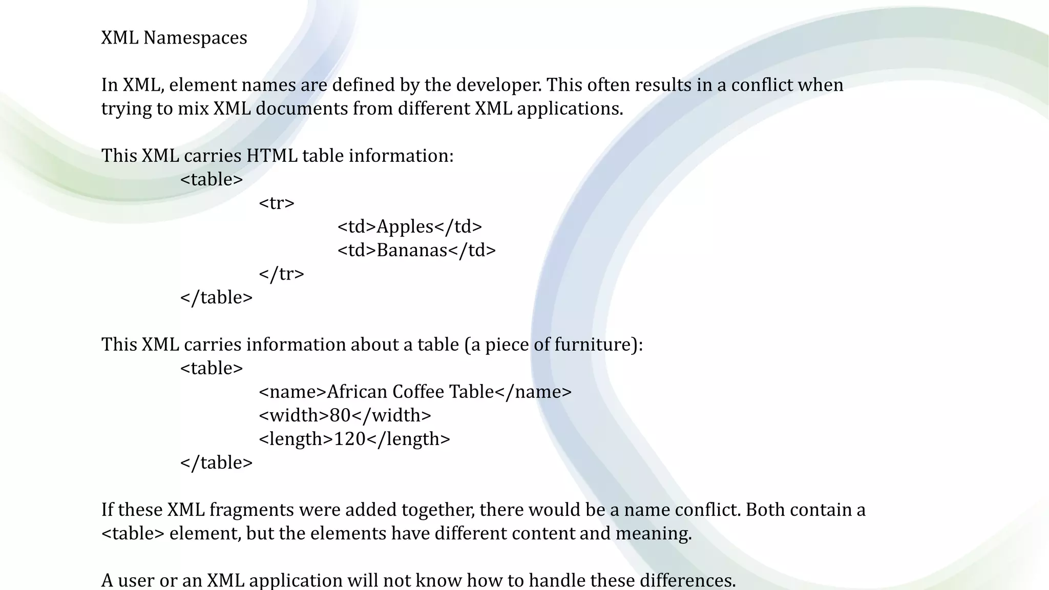 XML Namespaces
In XML, element names are defined by the developer. This often results in a conflict when
trying to mix XML documents from different XML applications.
This XML carries HTML table information:
<table>
<tr>
<td>Apples</td>
<td>Bananas</td>
</tr>
</table>
This XML carries information about a table (a piece of furniture):
<table>
<name>African Coffee Table</name>
<width>80</width>
<length>120</length>
</table>
If these XML fragments were added together, there would be a name conflict. Both contain a
<table> element, but the elements have different content and meaning.
A user or an XML application will not know how to handle these differences.
 