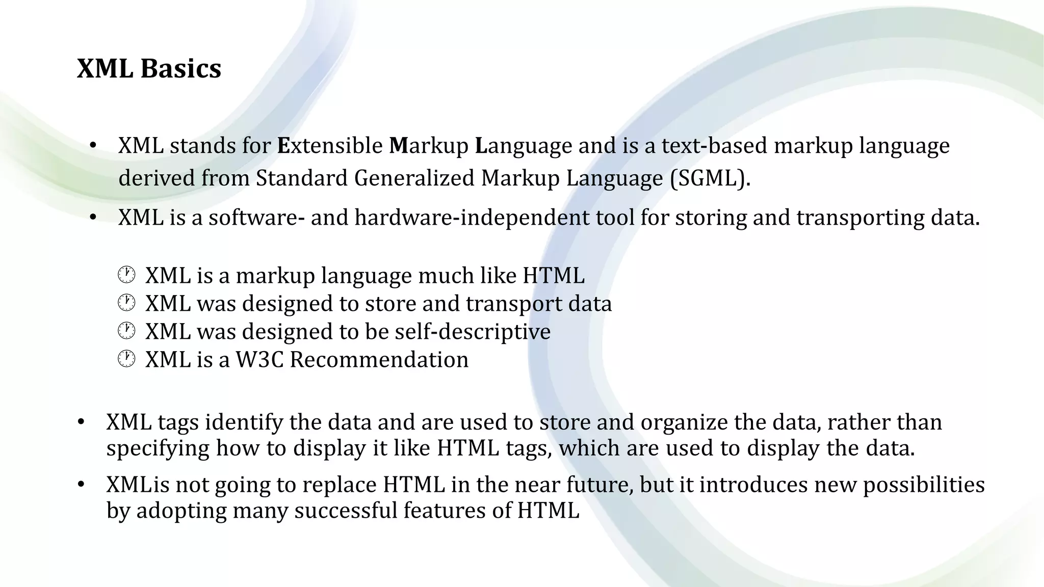 XML Basics
• XML stands for Extensible Markup Language and is a text-based markup language
derived from Standard Generalized Markup Language (SGML).
• XML is a software- and hardware-independent tool for storing and transporting data.
 XML is a markup language much like HTML
 XML was designed to store and transport data
 XML was designed to be self-descriptive
 XML is a W3C Recommendation
• XML tags identify the data and are used to store and organize the data, rather than
specifying how to display it like HTML tags, which are used to display the data.
• XMLis not going to replace HTML in the near future, but it introduces new possibilities
by adopting many successful features of HTML
 