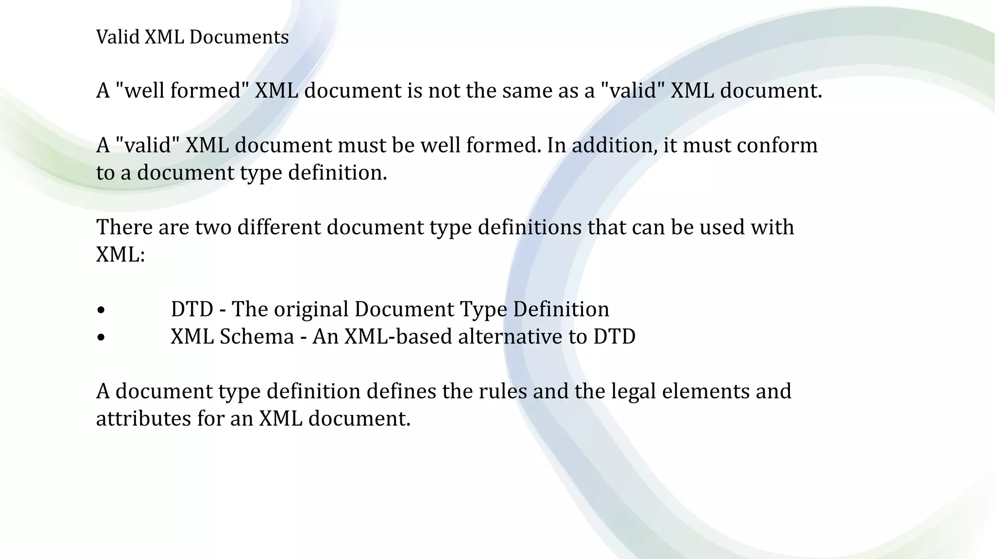 Valid XML Documents
A "well formed" XML document is not the same as a "valid" XML document.
A "valid" XML document must be well formed. In addition, it must conform
to a document type definition.
There are two different document type definitions that can be used with
XML:
• DTD - The original Document Type Definition
• XML Schema - An XML-based alternative to DTD
A document type definition defines the rules and the legal elements and
attributes for an XML document.
 