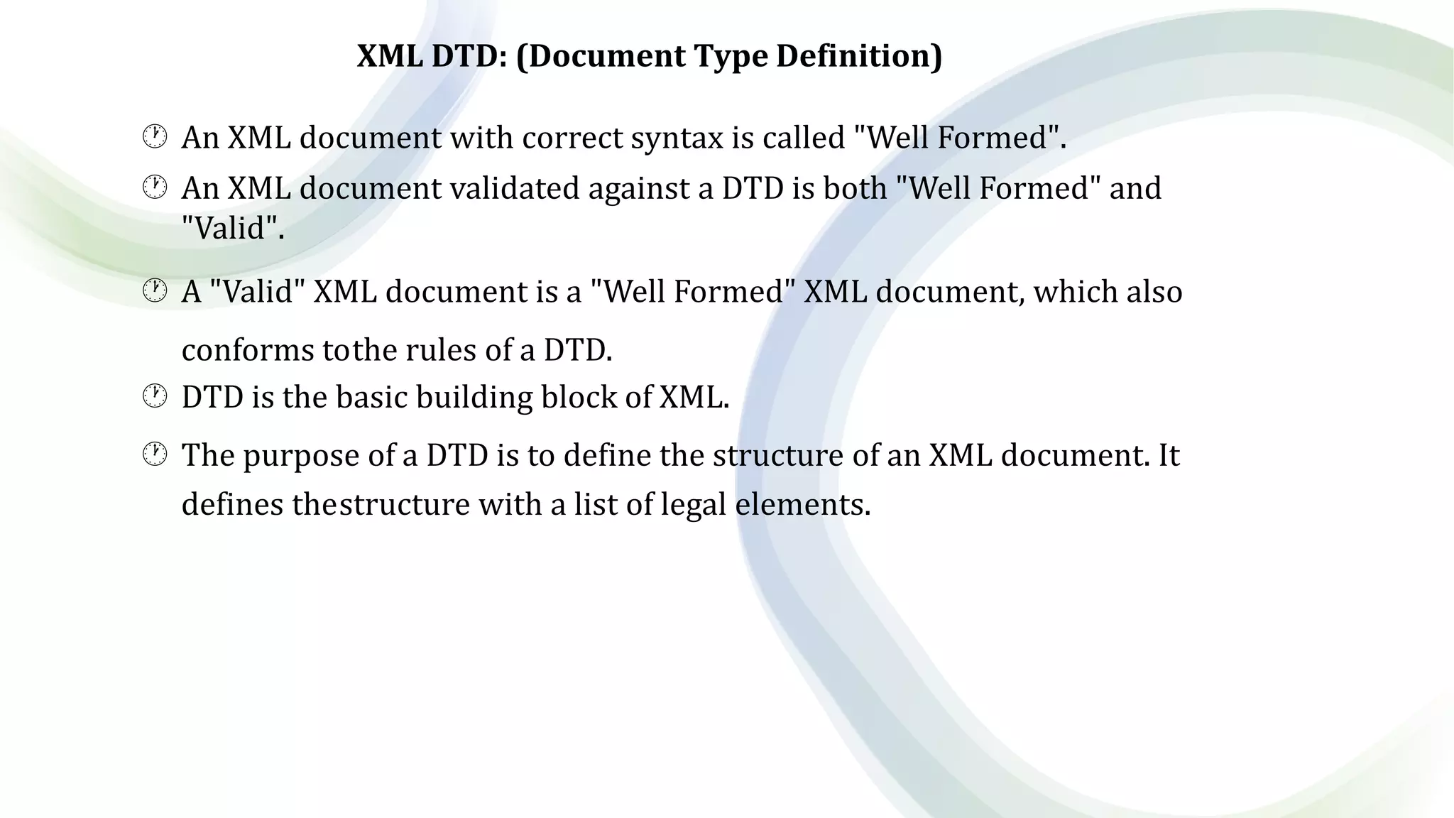XML DTD: (Document Type Definition)
 An XML document with correct syntax is called "Well Formed".
 An XML document validated against a DTD is both "Well Formed" and
"Valid".
 A "Valid" XML document is a "Well Formed" XML document, which also
conforms tothe rules of a DTD.
 DTD is the basic building block of XML.
 The purpose of a DTD is to define the structure of an XML document. It
defines thestructure with a list of legal elements.
 
