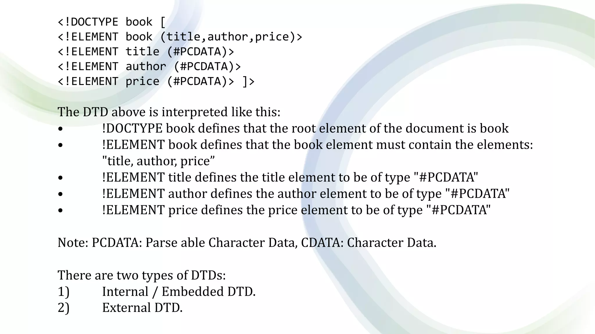 <!DOCTYPE book [
<!ELEMENT book (title,author,price)>
<!ELEMENT title (#PCDATA)>
<!ELEMENT author (#PCDATA)>
<!ELEMENT price (#PCDATA)> ]>
The DTD above is interpreted like this:
• !DOCTYPE book defines that the root element of the document is book
• !ELEMENT book defines that the book element must contain the elements:
"title, author, price”
• !ELEMENT title defines the title element to be of type "#PCDATA"
• !ELEMENT author defines the author element to be of type "#PCDATA"
• !ELEMENT price defines the price element to be of type "#PCDATA"
Note: PCDATA: Parse able Character Data, CDATA: Character Data.
There are two types of DTDs:
1) Internal / Embedded DTD.
2) External DTD.
 